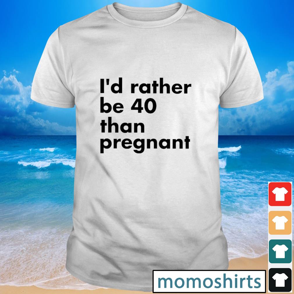 Original I'd rather be 40 than pregnant shirt, hoodie, sweater, long ...