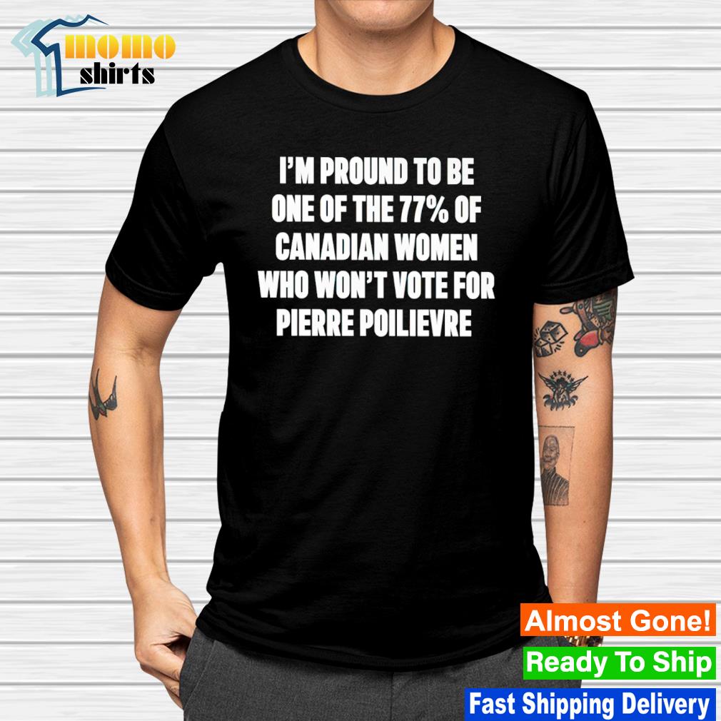 I'm proud to be one of the 77 of canadian women who won't vote for pierre poilievre shirt
