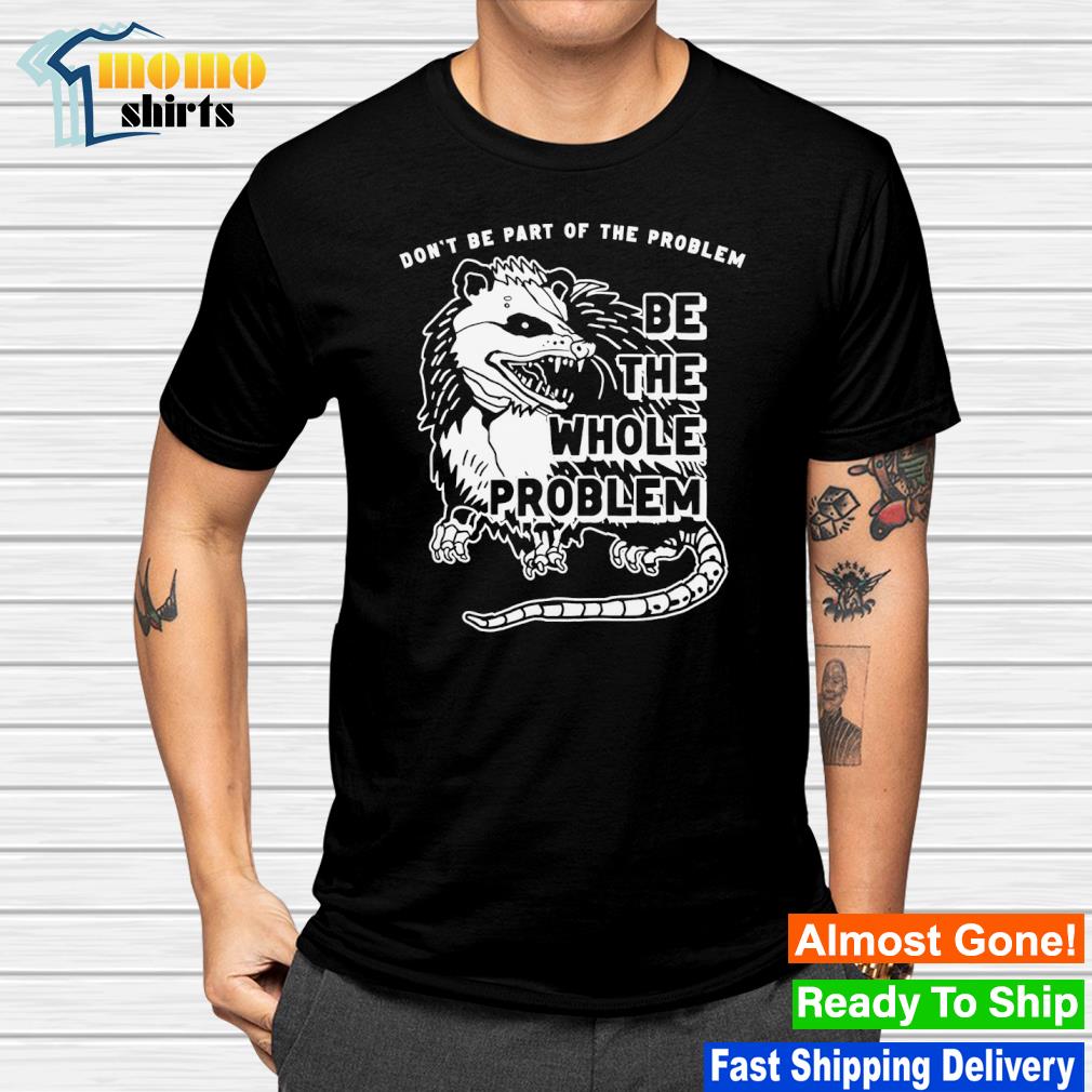 Funny don't be part of the problem be the whole problem shirt