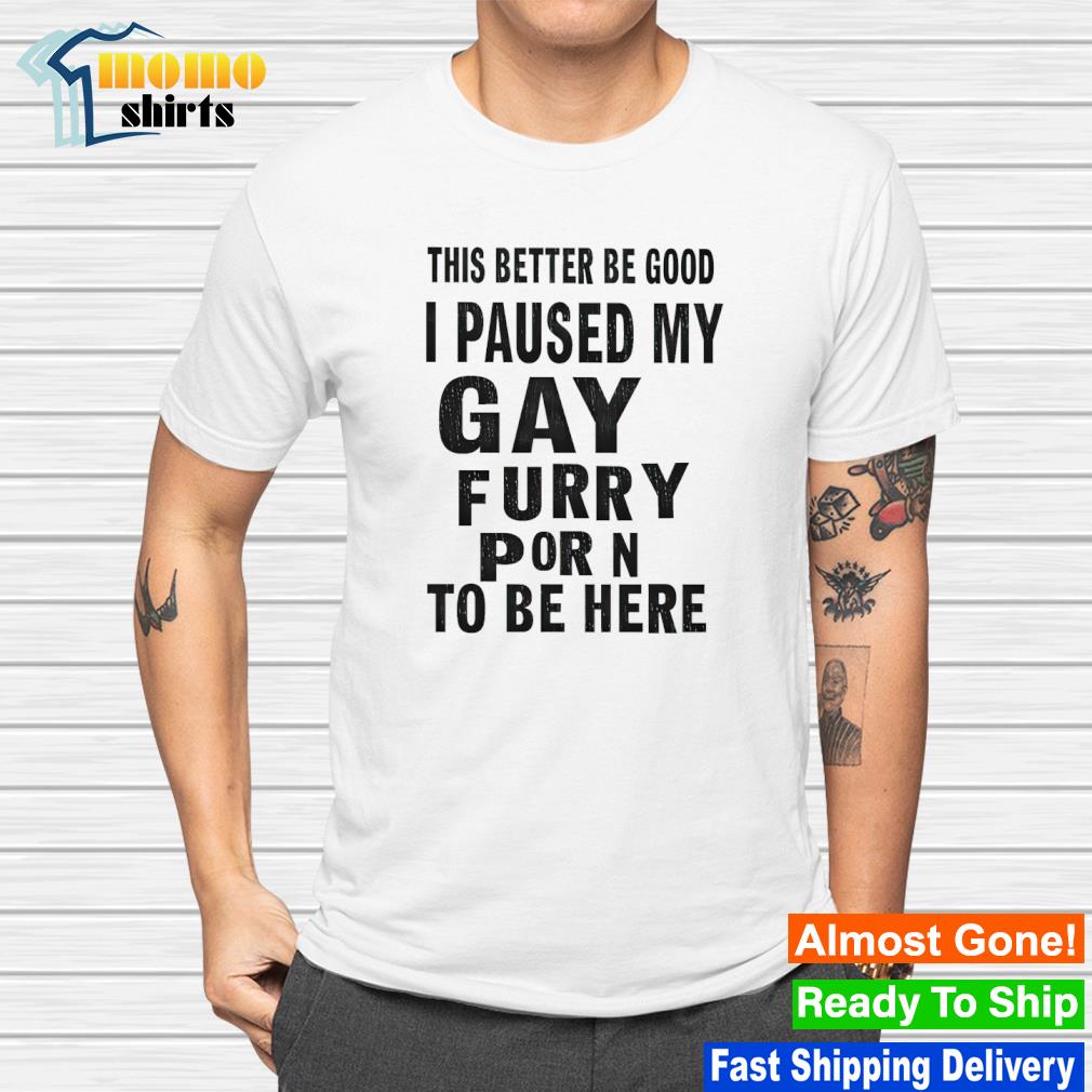 Older Gay Furry Porn - Original this better be good I paused my gay furry porn to be here shirt,  hoodie, sweater, long sleeve and tank top