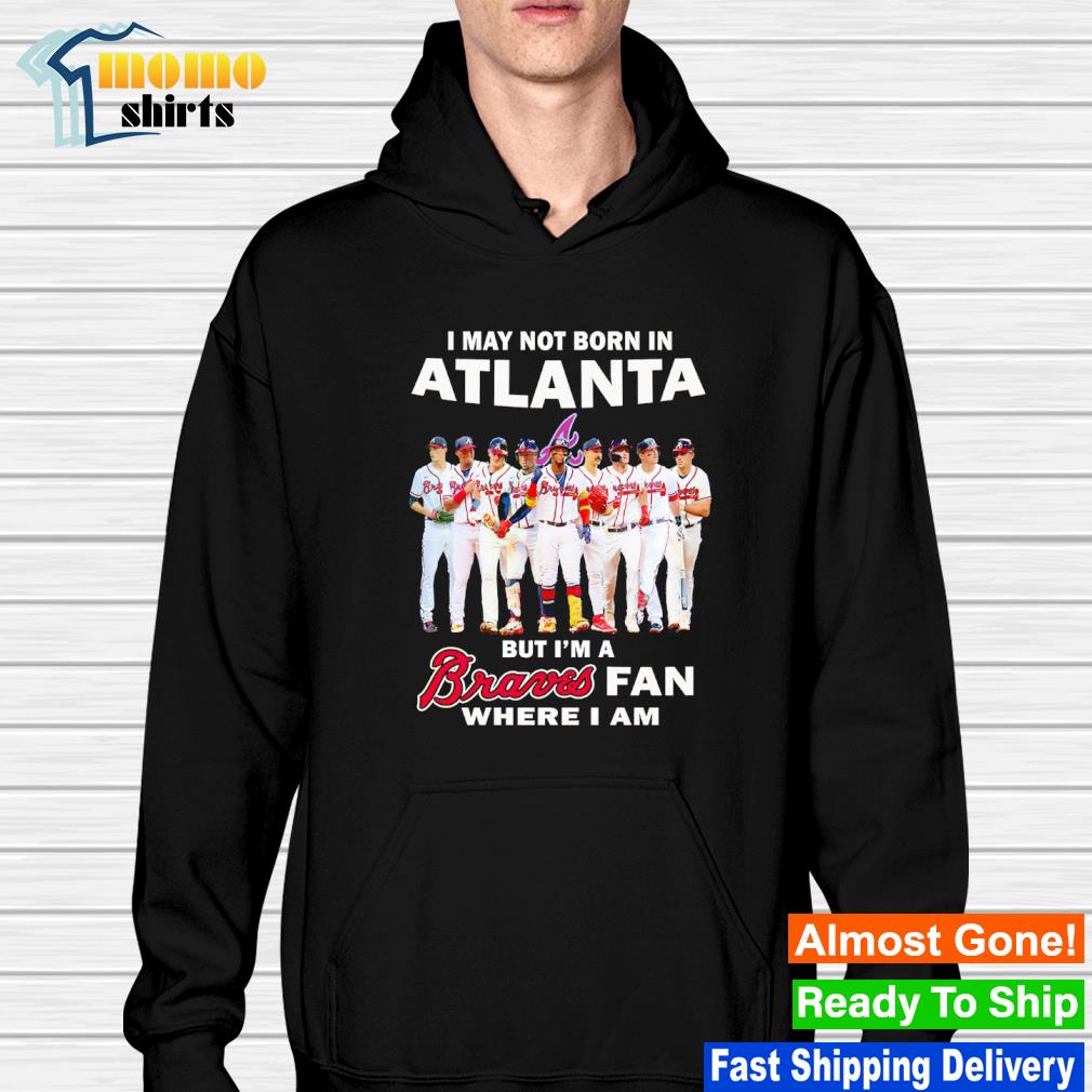 Official i may not born in atlanta but I'm a braves fan where I am shirt,  hoodie, sweater, long sleeve and tank top